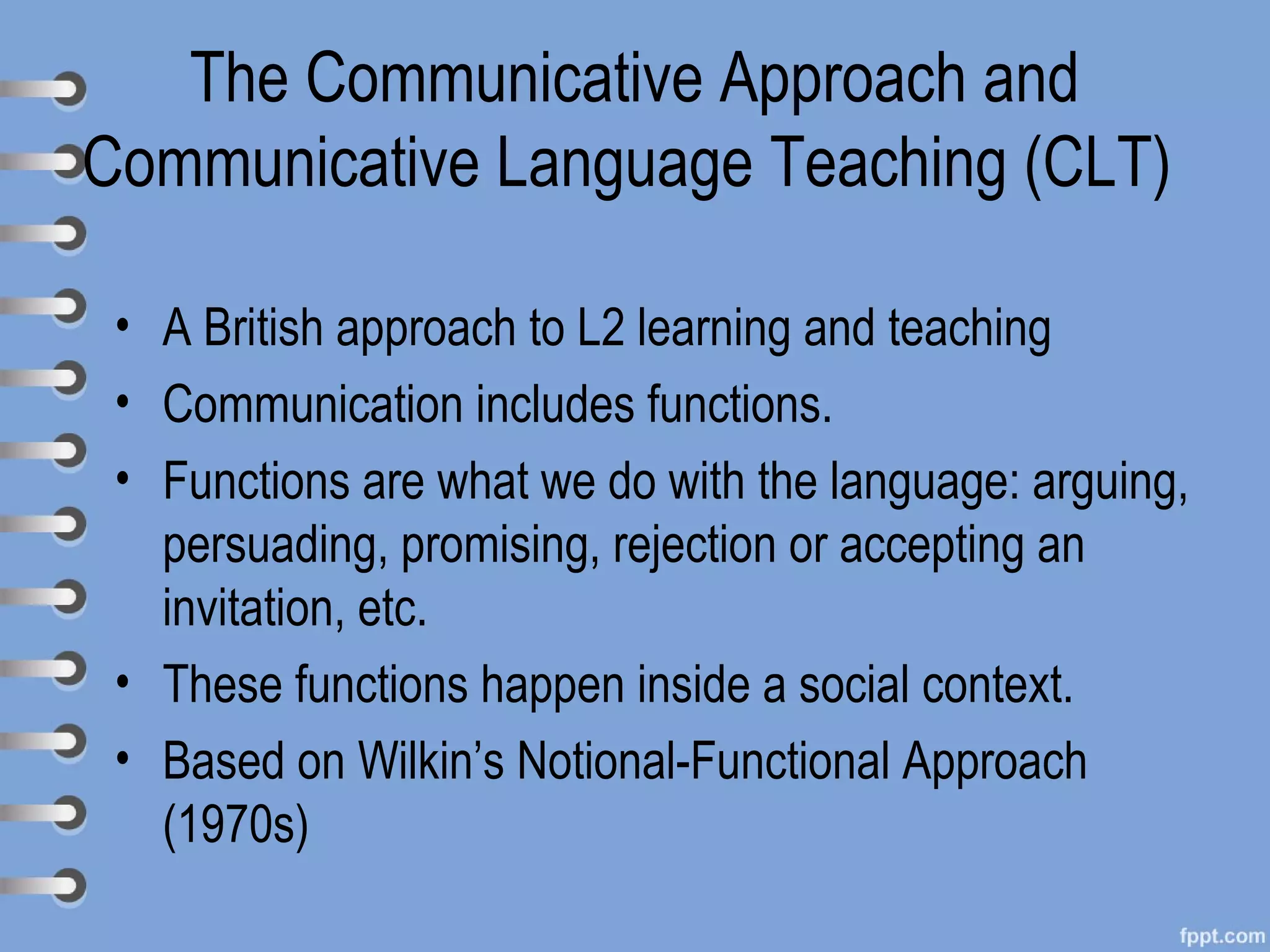 The Communicative Approach and
Communicative Language Teaching (CLT)

 • A British approach to L2 learning and teaching
 • Communication includes functions.
 • Functions are what we do with the language: arguing,
   persuading, promising, rejection or accepting an
   invitation, etc.
 • These functions happen inside a social context.
 • Based on Wilkin’s Notional-Functional Approach
   (1970s)
 