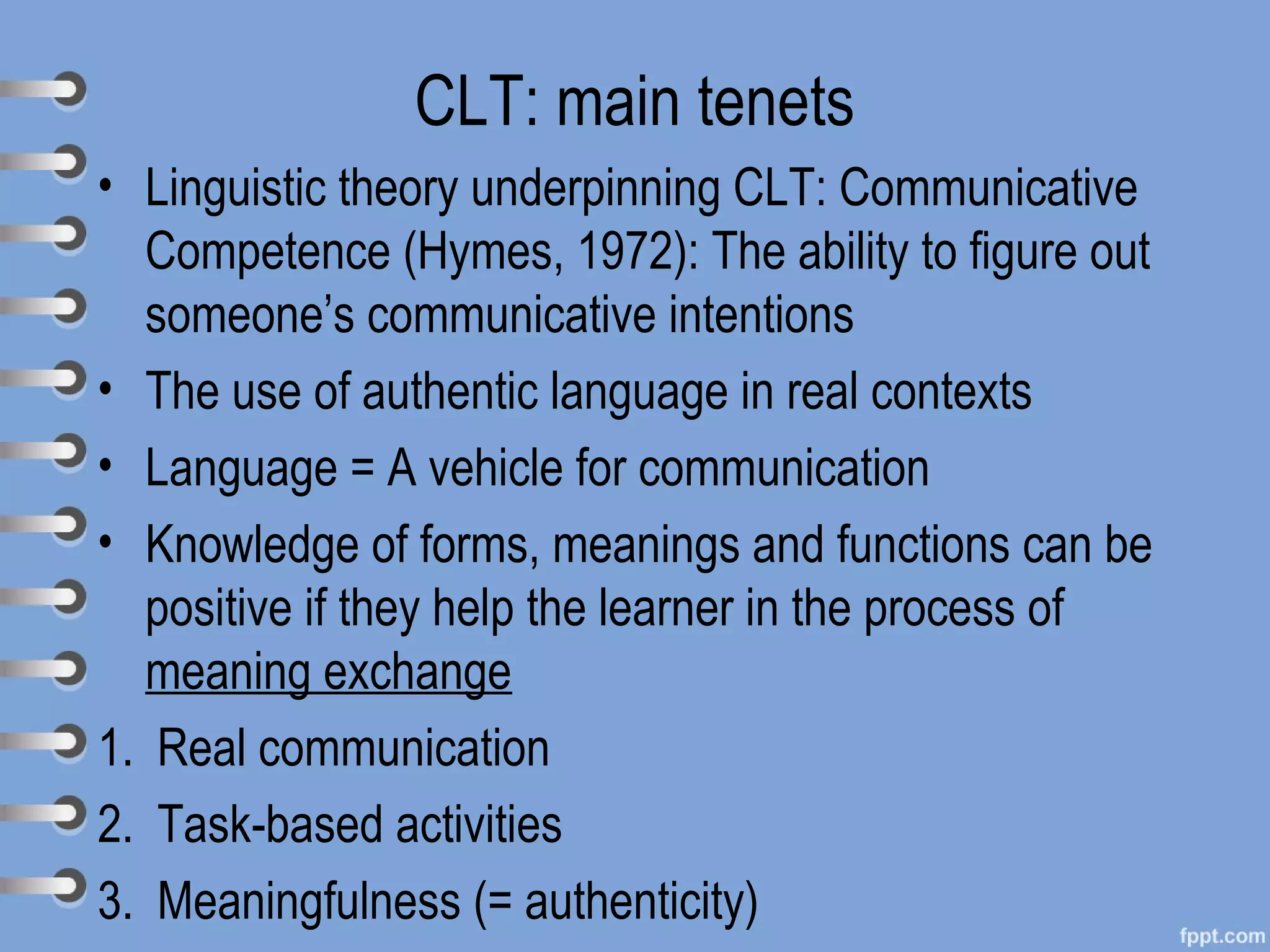 CLT: main tenets
• Linguistic theory underpinning CLT: Communicative
  Competence (Hymes, 1972): The ability to figure out
  someone’s communicative intentions
• The use of authentic language in real contexts
• Language = A vehicle for communication
• Knowledge of forms, meanings and functions can be
  positive if they help the learner in the process of
  meaning exchange
1. Real communication
2. Task-based activities
3. Meaningfulness (= authenticity)
 