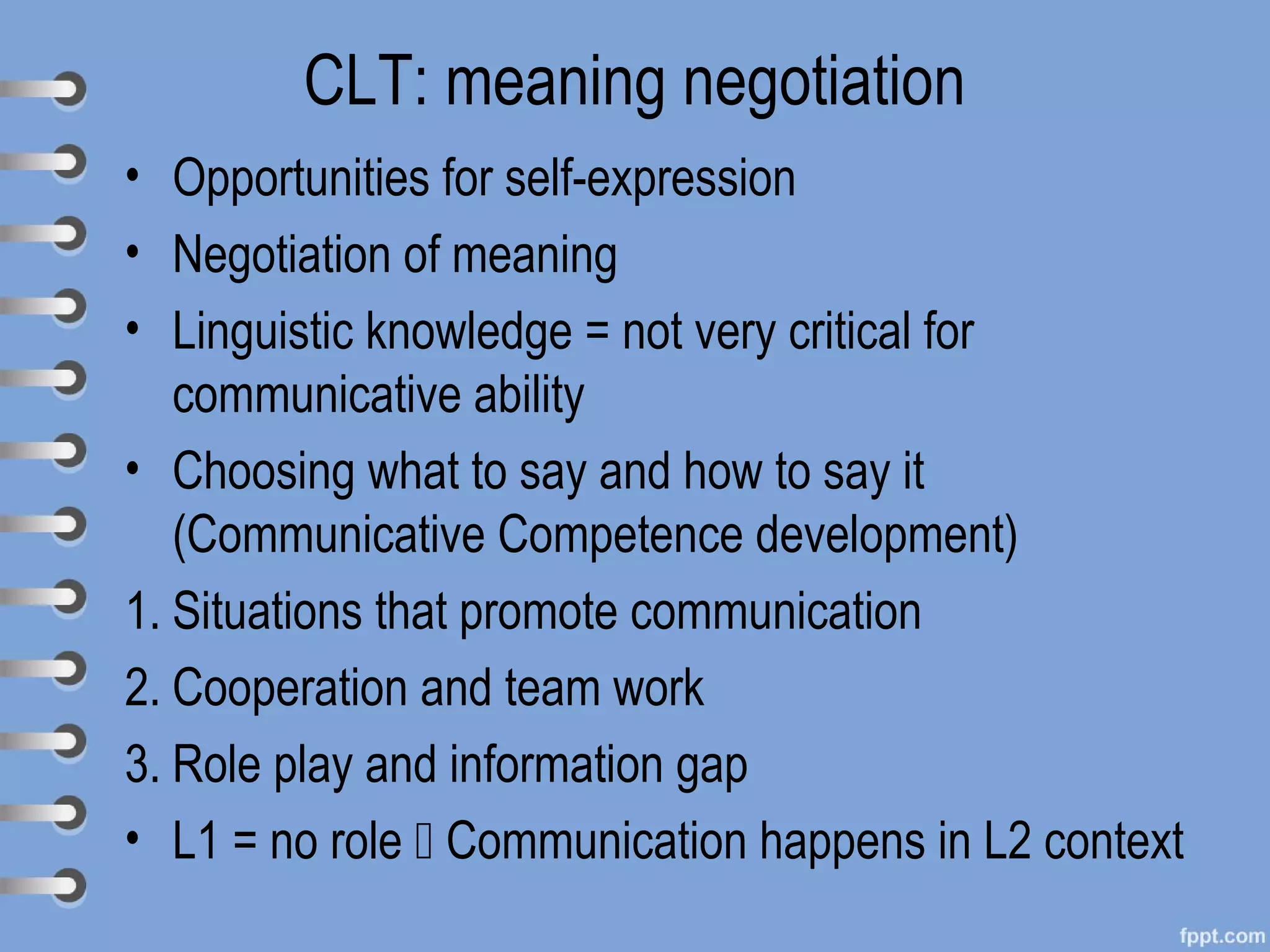 CLT: meaning negotiation
• Opportunities for self-expression
• Negotiation of meaning
• Linguistic knowledge = not very critical for
   communicative ability
• Choosing what to say and how to say it
   (Communicative Competence development)
1. Situations that promote communication
2. Cooperation and team work
3. Role play and information gap
• L1 = no role  Communication happens in L2 context
 