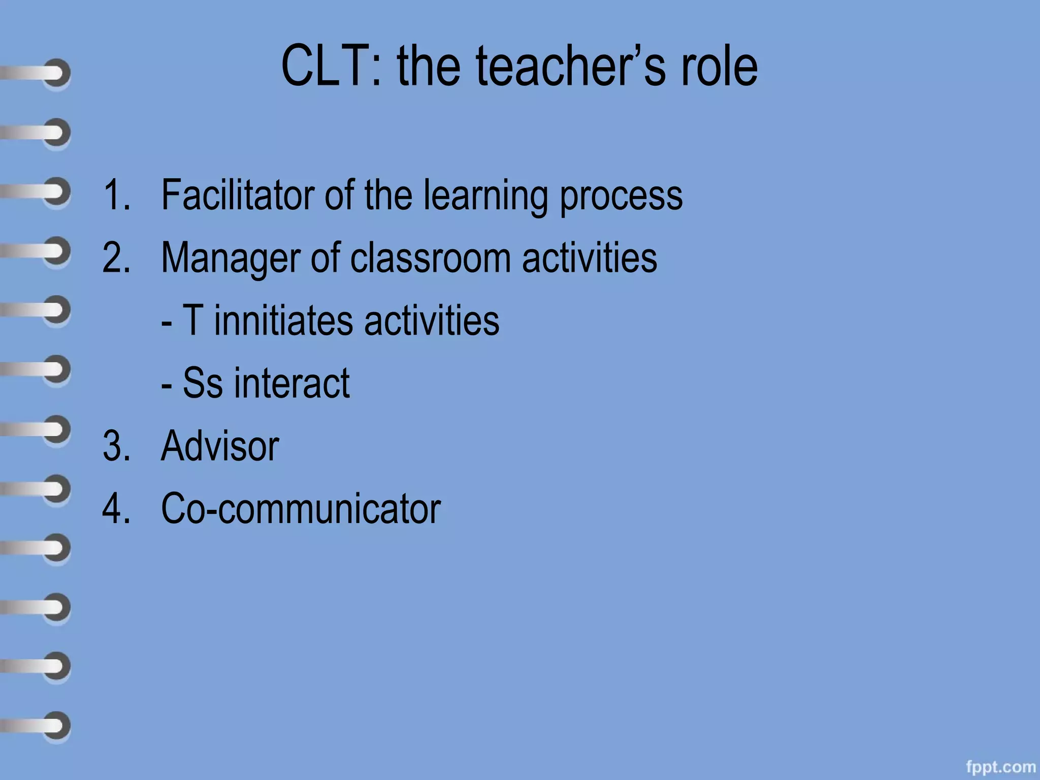 CLT: the teacher’s role

1. Facilitator of the learning process
2. Manager of classroom activities
   - T innitiates activities
   - Ss interact
3. Advisor
4. Co-communicator
 