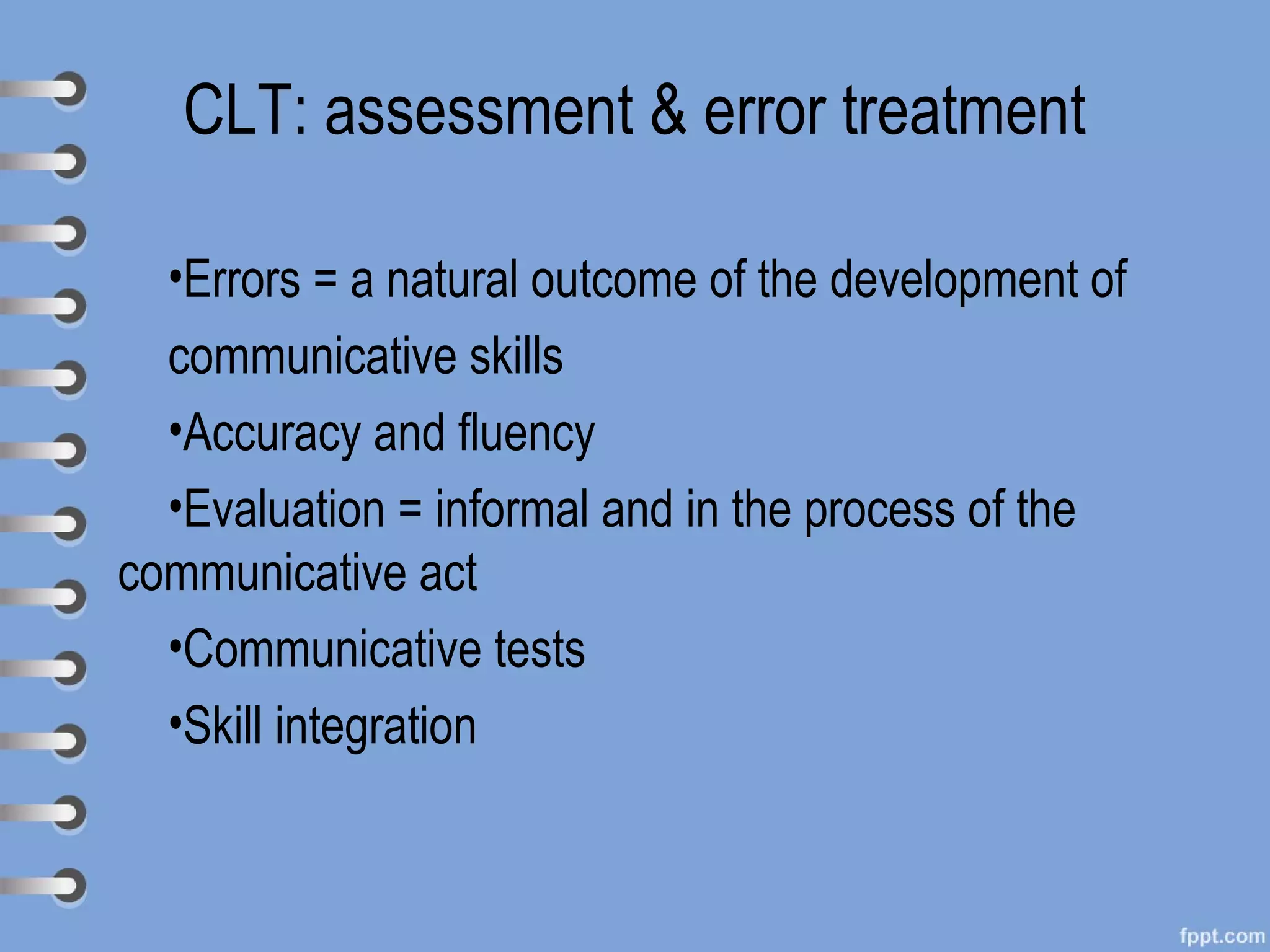 CLT: assessment & error treatment

  •Errors = a natural outcome of the development of
  communicative skills
  •Accuracy and fluency
  •Evaluation = informal and in the process of the
communicative act
  •Communicative tests
  •Skill integration
 