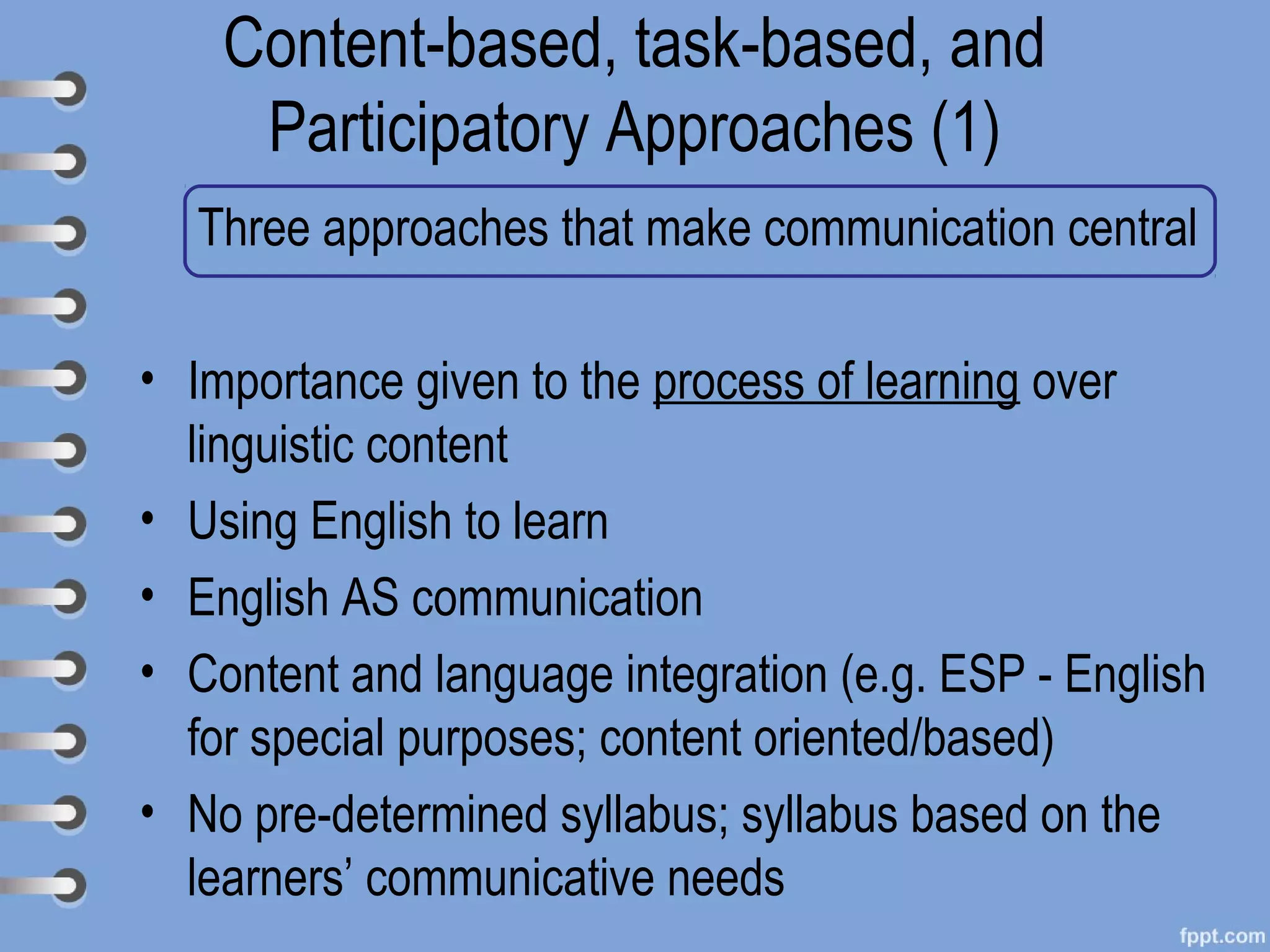 Content-based, task-based, and
     Participatory Approaches (1)
  Three approaches that make communication central

• Importance given to the process of learning over
  linguistic content
• Using English to learn
• English AS communication
• Content and language integration (e.g. ESP - English
  for special purposes; content oriented/based)
• No pre-determined syllabus; syllabus based on the
  learners’ communicative needs
 