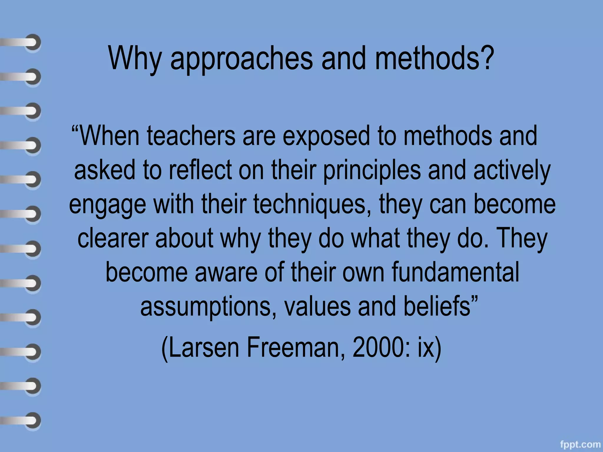 Why approaches and methods?

“When teachers are exposed to methods and
asked to reflect on their principles and actively
engage with their techniques, they can become
 clearer about why they do what they do. They
    become aware of their own fundamental
       assumptions, values and beliefs”
         (Larsen Freeman, 2000: ix)
 
