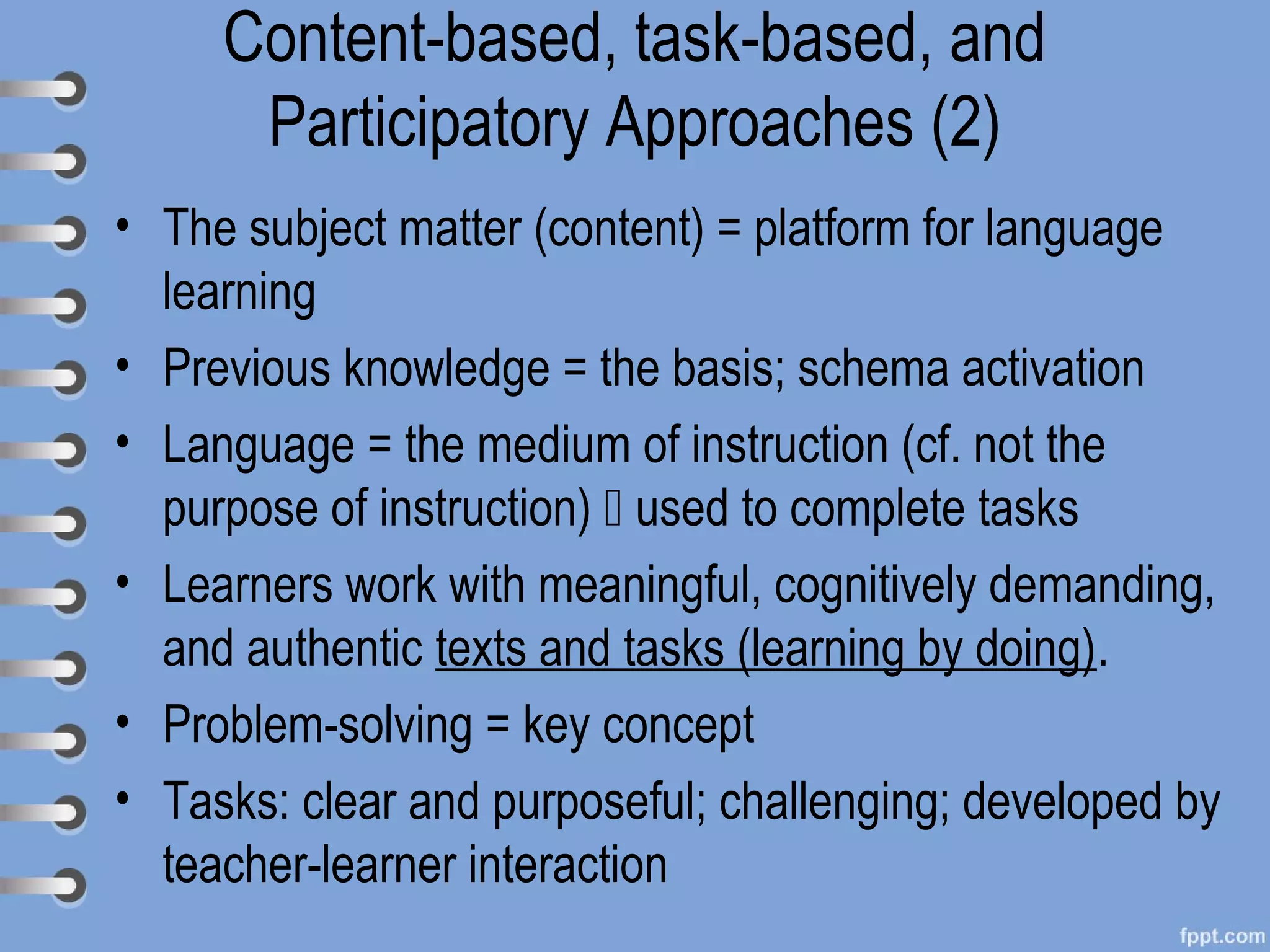 Content-based, task-based, and
      Participatory Approaches (2)
• The subject matter (content) = platform for language
  learning
• Previous knowledge = the basis; schema activation
• Language = the medium of instruction (cf. not the
  purpose of instruction)  used to complete tasks
• Learners work with meaningful, cognitively demanding,
  and authentic texts and tasks (learning by doing).
• Problem-solving = key concept
• Tasks: clear and purposeful; challenging; developed by
  teacher-learner interaction
 