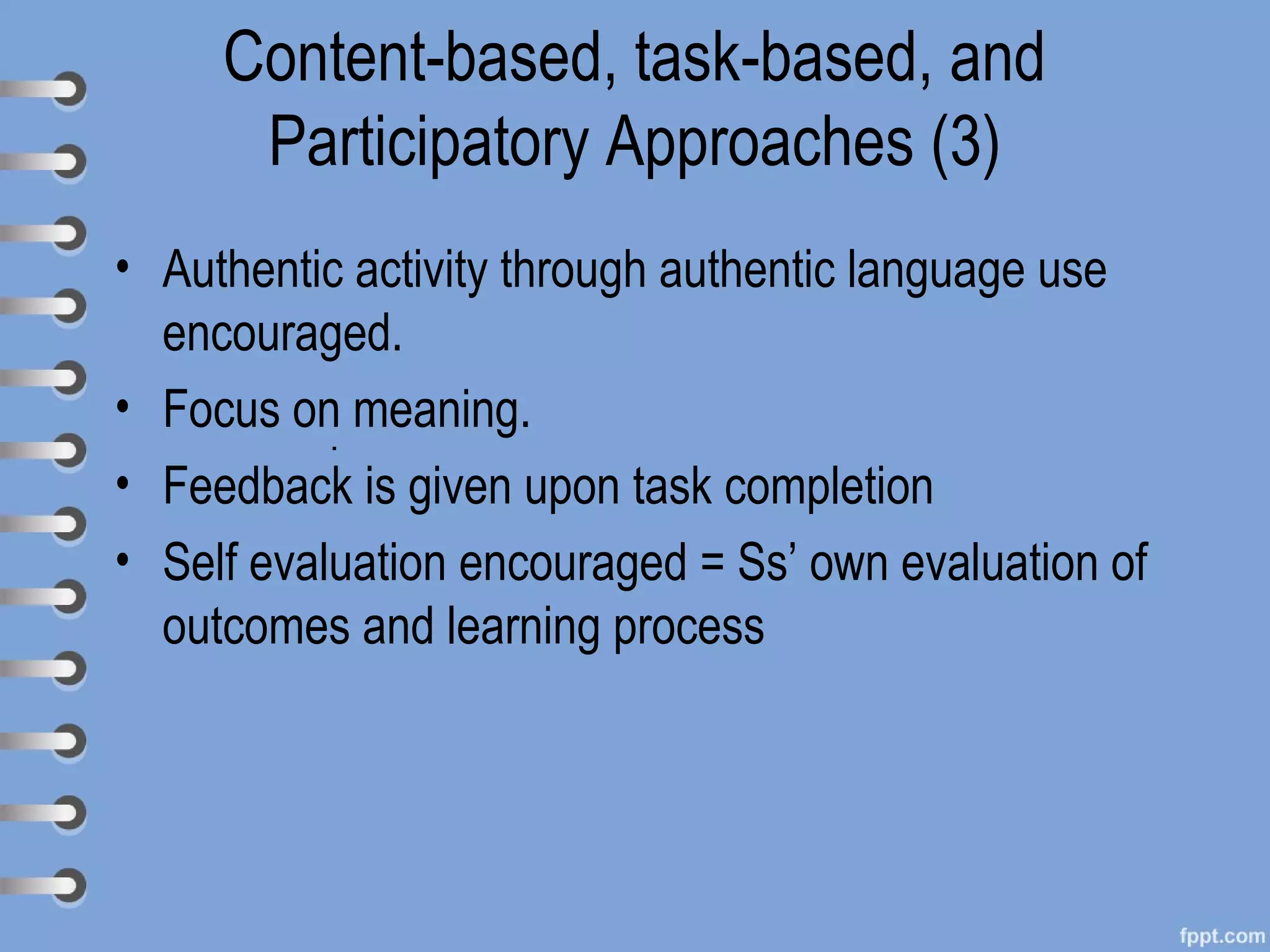 Content-based, task-based, and
      Participatory Approaches (3)
• Authentic activity through authentic language use
  encouraged.
• Focus on meaning.
           .
• Feedback is given upon task completion
• Self evaluation encouraged = Ss’ own evaluation of
  outcomes and learning process
 