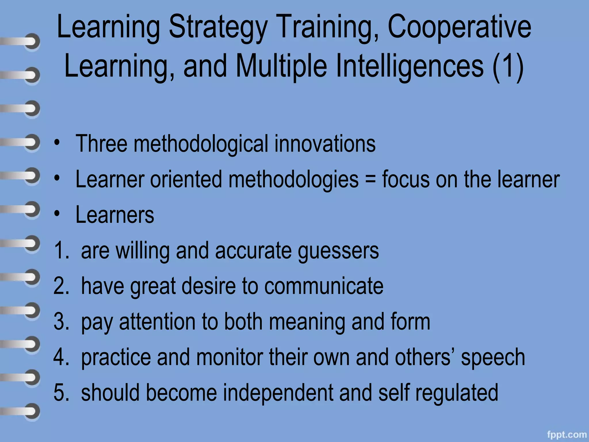 Learning Strategy Training, Cooperative
Learning, and Multiple Intelligences (1)

• Three methodological innovations
• Learner oriented methodologies = focus on the learner
• Learners
1. are willing and accurate guessers
2. have great desire to communicate
3. pay attention to both meaning and form
4. practice and monitor their own and others’ speech
5. should become independent and self regulated
 