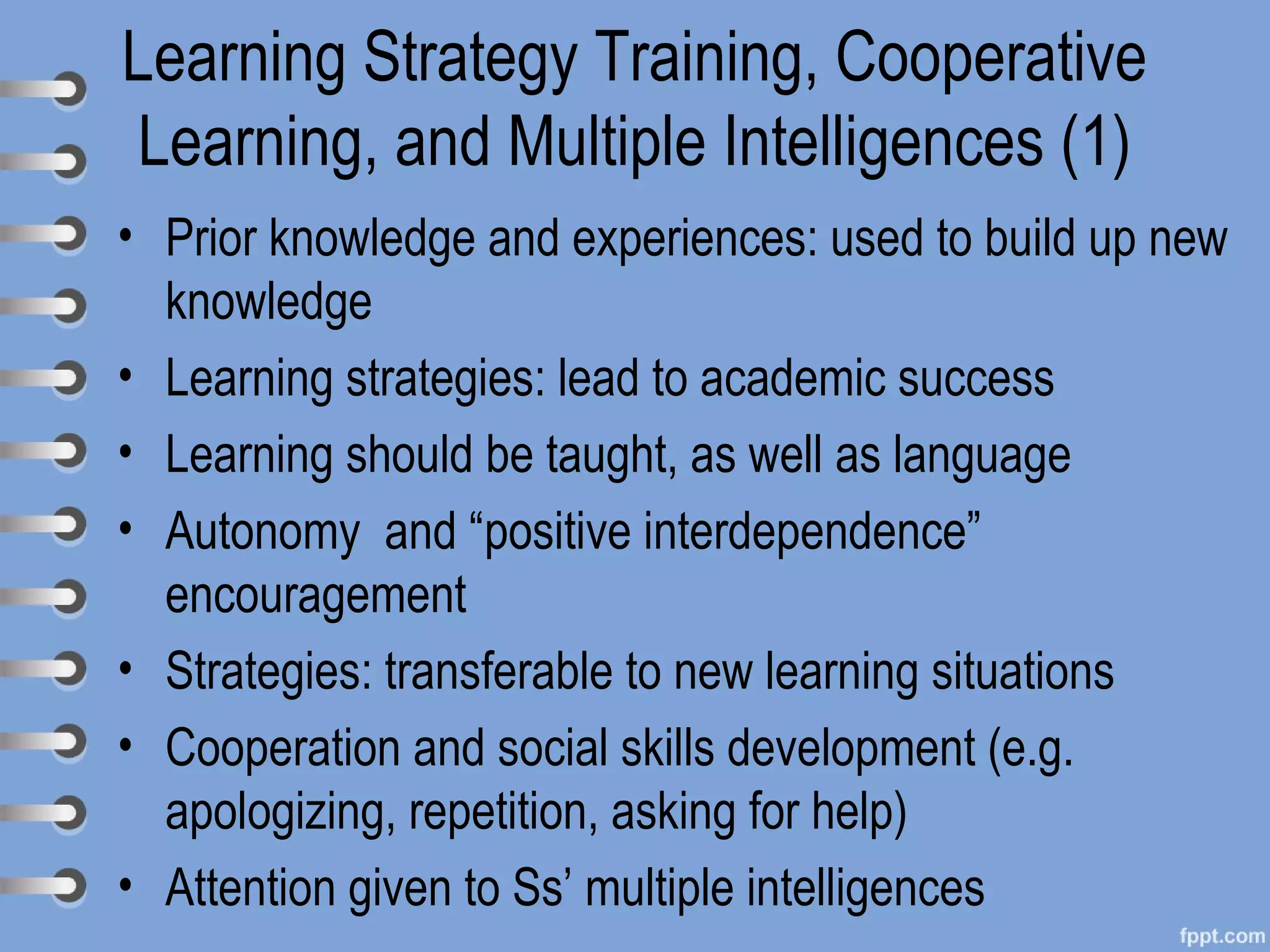 Learning Strategy Training, Cooperative
Learning, and Multiple Intelligences (1)
• Prior knowledge and experiences: used to build up new
  knowledge
• Learning strategies: lead to academic success
• Learning should be taught, as well as language
• Autonomy and “positive interdependence”
  encouragement
• Strategies: transferable to new learning situations
• Cooperation and social skills development (e.g.
  apologizing, repetition, asking for help)
• Attention given to Ss’ multiple intelligences
 