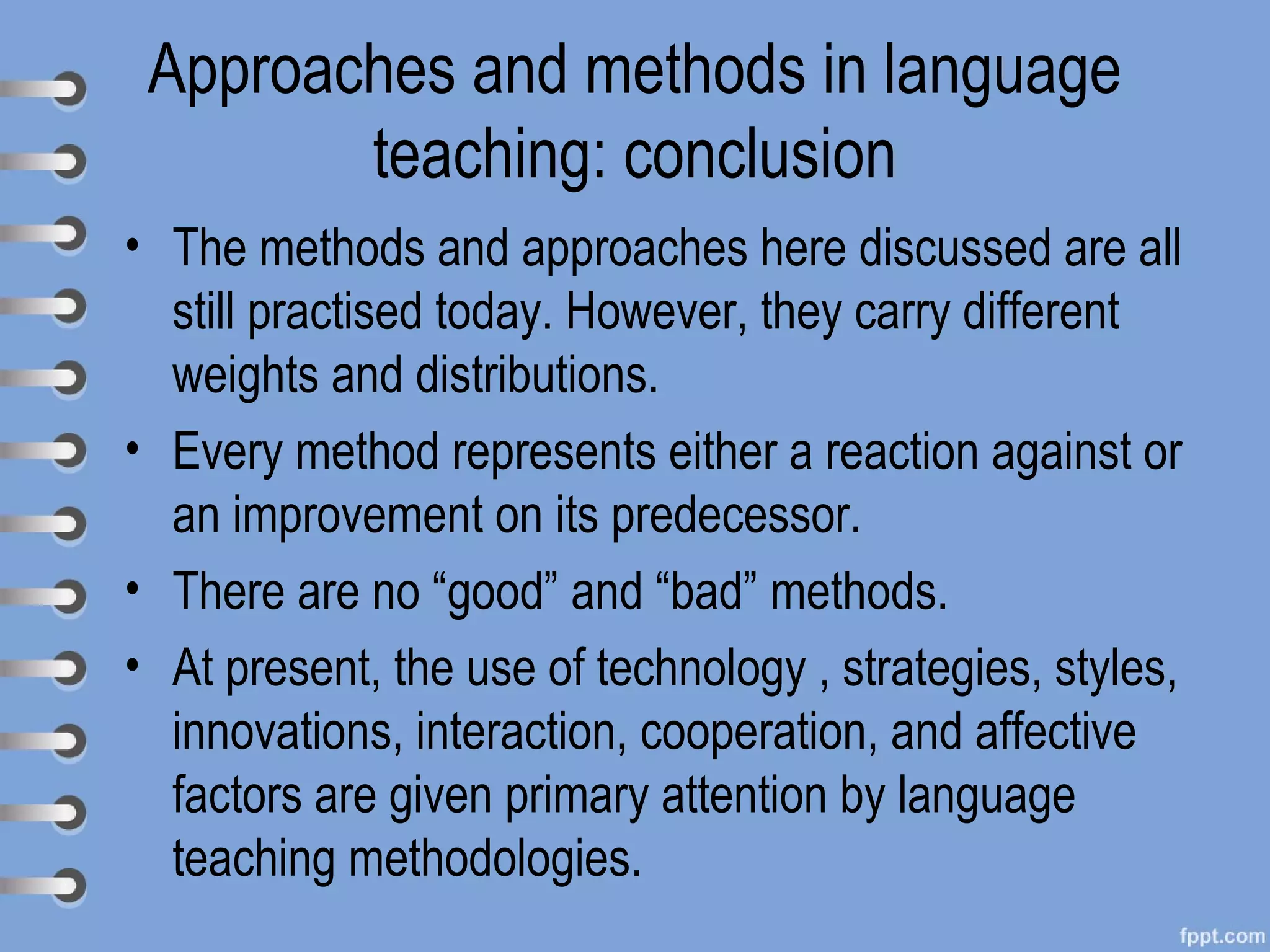 Approaches and methods in language
        teaching: conclusion
• The methods and approaches here discussed are all
  still practised today. However, they carry different
  weights and distributions.
• Every method represents either a reaction against or
            .

  an improvement on its predecessor.
• There are no “good” and “bad” methods.
• At present, the use of technology , strategies, styles,
  innovations, interaction, cooperation, and affective
  factors are given primary attention by language
  teaching methodologies.
 