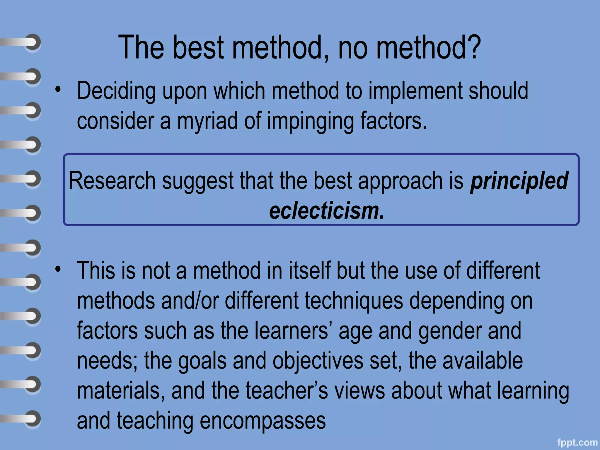 The best method, no method?
• Deciding upon which method to implement should
  consider a myriad of impinging factors.

 Research suggest that the best approach is principled
                     eclecticism.

• This is not a method in itself but the use of different
  methods and/or different techniques depending on
  factors such as the learners’ age and gender and
  needs; the goals and objectives set, the available
  materials, and the teacher’s views about what learning
  and teaching encompasses
 