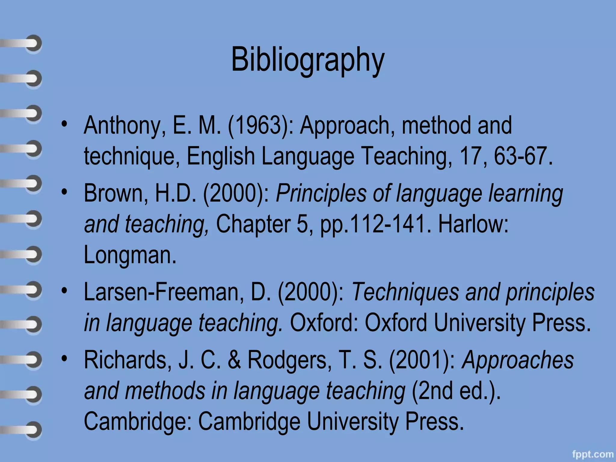 Bibliography
• Anthony, E. M. (1963): Approach, method and
  technique, English Language Teaching, 17, 63-67.
• Brown, H.D. (2000): Principles of language learning
  and teaching, Chapter 5, pp.112-141. Harlow:
  Longman.
• Larsen-Freeman, D. (2000): Techniques and principles
  in language teaching. Oxford: Oxford University Press.
• Richards, J. C. & Rodgers, T. S. (2001): Approaches
  and methods in language teaching (2nd ed.).
  Cambridge: Cambridge University Press.
 