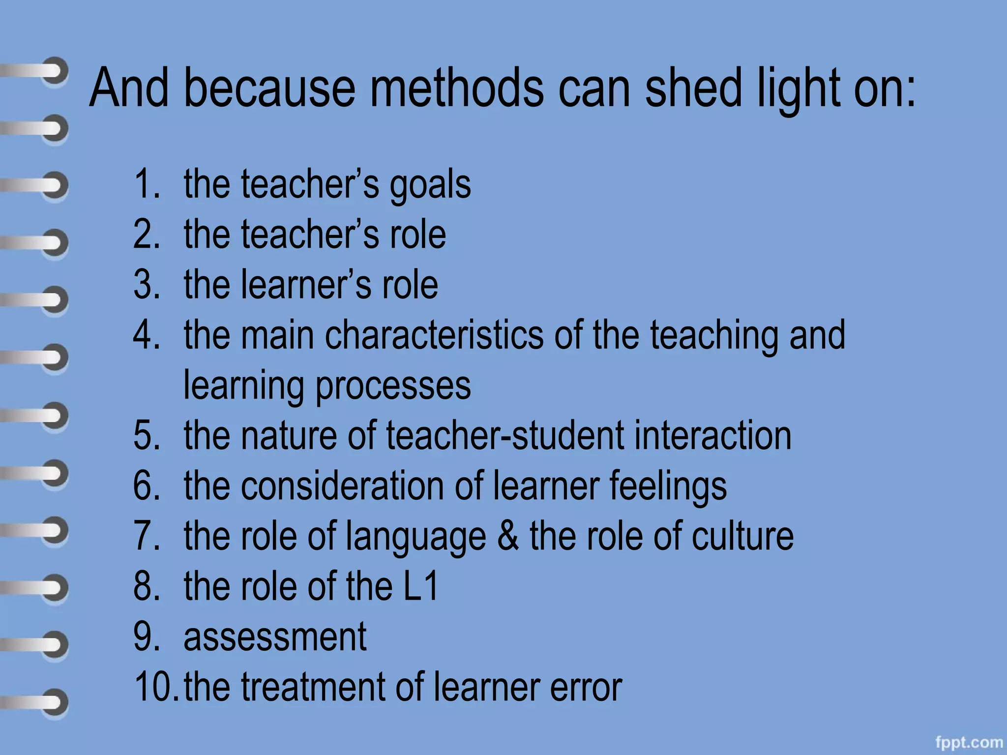 And because methods can shed light on:
  1. the teacher’s goals
  2. the teacher’s role
  3. the learner’s role
  4. the main characteristics of the teaching and
     learning processes
  5. the nature of teacher-student interaction
  6. the consideration of learner feelings
  7. the role of language & the role of culture
  8. the role of the L1
  9. assessment
  10.the treatment of learner error
 