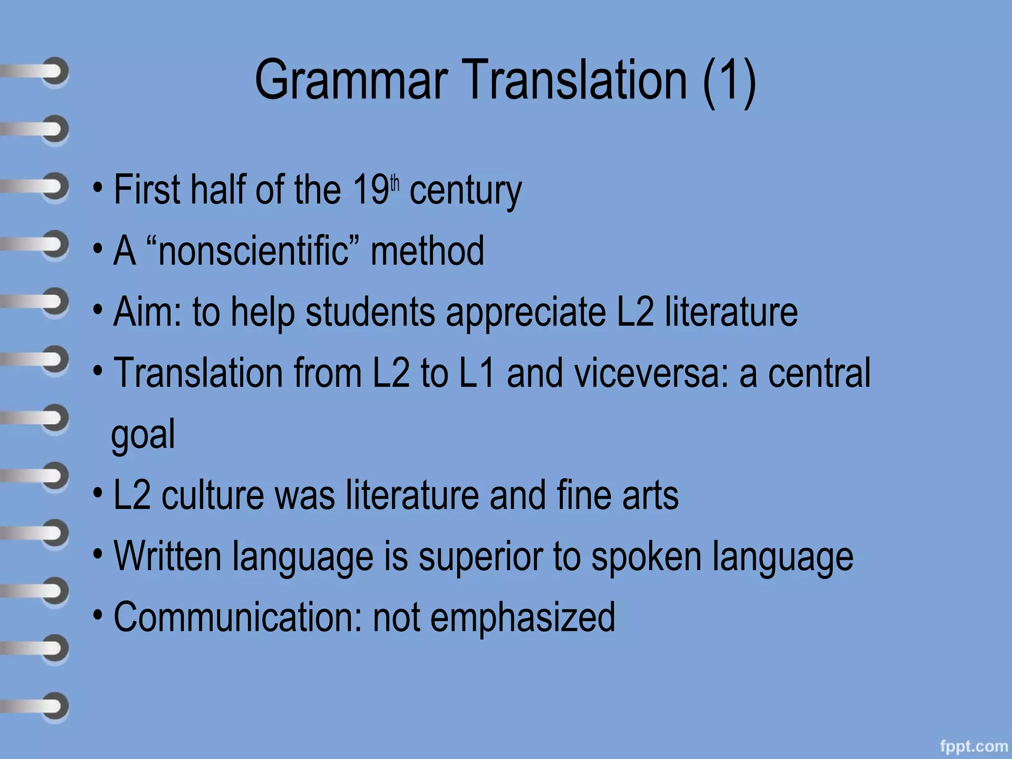 Grammar Translation (1)
• First half of the 19th century
• A “nonscientific” method
• Aim: to help students appreciate L2 literature
• Translation from L2 to L1 and viceversa: a central
  goal
• L2 culture was literature and fine arts
• Written language is superior to spoken language
• Communication: not emphasized
 