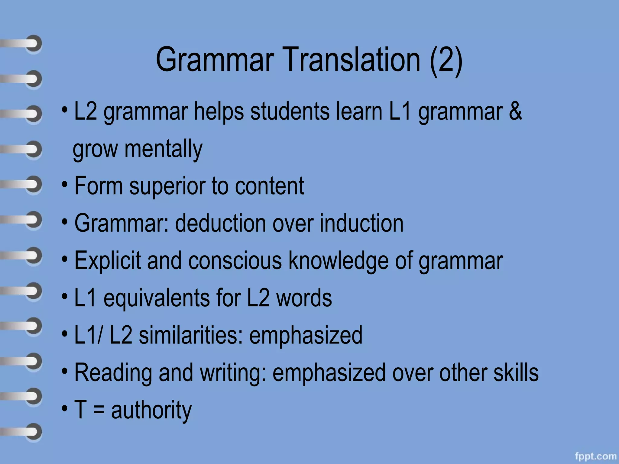 Grammar Translation (2)
• L2 grammar helps students learn L1 grammar &
  grow mentally
• Form superior to content
• Grammar: deduction over induction
• Explicit and conscious knowledge of grammar
• L1 equivalents for L2 words
• L1/ L2 similarities: emphasized
• Reading and writing: emphasized over other skills
• T = authority
 
