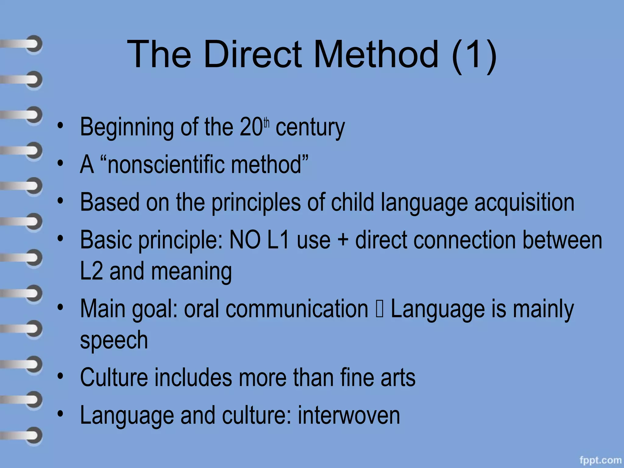 The Direct Method (1)
• Beginning of the 20th century
• A “nonscientific method”
• Based on the principles of child language acquisition
• Basic principle: NO L1 use + direct connection between
  L2 and meaning
• Main goal: oral communication  Language is mainly
  speech
• Culture includes more than fine arts
• Language and culture: interwoven
 