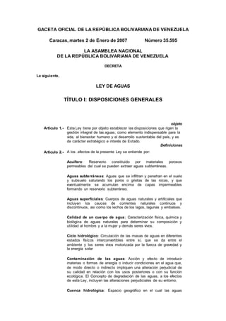 GACETA OFICIAL DE LA REPÚBLICA BOLIVARIANA DE VENEZUELA
Caracas, martes 2 de Enero de 2007 Número 35.595
LA ASAMBLEA NACIONAL
DE LA REPÚBLICA BOLIVARIANA DE VENEZUELA
DECRETA
La siguiente,
LEY DE AGUAS
TÍTULO I: DISPOSICIONES GENERALES
objeto
Artículo 1.- Esta Ley tiene por objeto establecer las disposiciones que rigen la
gestión integral de las aguas, como elemento indispensable para la
vida, el bienestar humano y el desarrollo sustentable del país, y es
de carácter estratégico e interés de Estado.
Definiciones
Artículo 2.- A los .efectos de la presente Ley se entiende por:
Acuífero: Reservorio constituido por materiales porosos
permeables del cual se pueden extraer aguas subterráneas.
Aguas subterráneas: Aguas que se infiltran y penetran en el suelo
y subsuelo saturando los poros o grietas de las rocas, y que
eventualmente se acumulan encima de capas impermeables
formando un reservorio subterráneo.
Aguas superficiales: Cuerpos de aguas naturales y artificiales que
incluyen los cauces de corrientes naturales continuos y
discontinuos, asi como los lechos de los lagos, lagunas y embalses.
Calidad de un cuerpo de agua: Caracterización física, química y
biológica de aguas naturales para determinar su composición y
utilidad al hombre y a la mujer y demás seres vivos.
Ciclo hidrológico: Circulación de las masas de aguas en diferentes
estados físicos interconvertibles entre si, que se da entre el
ambiente y los seres vivos motorizada por la fuerza de gravedad y
la energía solar
Contaminación de las aguas: Acción y efecto de introducir
materias o formas de energía o inducir condiciones en el agua que,
de modo directo o indirecto impliquen una alteración perjudicial de
su calidad en relación con los usos posteriores o con su función
ecológica. El Concepto de degradación de las aguas, a los efectos
de esta Ley, incluyen las alteraciones perjudiciales de su entorno.
Cuenca hidrológica: Espacio geográfico en el cual las aguas
 