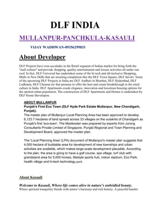 DLF INDIA
MULLANPUR-PANCHKULA-KASAULI
        VIJAY WADHWAN-09356299831

About Developer
DLF Projects have won accolades in the Retail segment of Indian market for bring forth the
"mall culture" and provide shopping, quality entertainment and leisure activities all under one
roof. In fact, DLF Universal has undertaken some of the hi-tech and all-inclusive Shopping,
Malls in New Delhi that are awaiting completion like the DLF Town Square, DLF Savitri. Some
of the upcoming DLF Projects in India are DLF Andheri in Mumbai, DLF Hyderabad, DLF
Ludhiana, DLF Chennai etc that promise to offer the best and create breakthrough in the retail
culture in India. DLF Apartments exude elegance, innovation and luxurious housing options for
the opulent urban population. The construction of DLF Apartments and Homes is undertaken by
DLF Home Developers.

   ABOUT MULLANPUR
   Punjab's First Eco Town (DLF Hyde Park Estate Mullanpur, New Chandigarh,
   Punjab).
   The master plan of Mullanpur Local Planning Area has been approved to develop
   6,123.7 hectares of land spread across 33 villages on the outskirts of Chandigarh as
   Punjab's first 'eco-town'. The Masterplan was prepared by experts from Jurong
   Consultants Private Limited of Singapore. Punjab Regional and Town Planning and
   Development Board, approved the master plan.

   The 'Local Planning Area' (LPA) document of Mullanpur's master plan suggests that
   4,000 hectare of buildable area for development of new townships and urban
   activities are available, which makes large-scale development plausible. According
   to the plan, the area is going to have a golf course, spa village, turf club with
   grandstand area for 5,000 horses, lifestyle sports hub, indoor stadium, Eco Park,
   health village and hi-tech technology park.



About Kasauli

Welcome to Kasauli, Where life comes alive in nature’s unbridled beauty.
Where spiritual tranquility blends with nature’s harmony and rich history. A peaceful hamlet
 