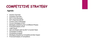 Agenda:
 Industry Overview
 Company Overview
 DLF’s Core Business
 DLF’s Business Model
 Current Track of Business
 Current Strategies of DLF
 Strategies adopted by DLF at Different Phases
 Financial Analysis of DLF
 Legal Issues
 Ups and Downs seen by DLF in Current Years
 Competition Profiling
 Competitive Analysis
 Strategies Adopted by Competitors & their Impact
 Financial Analysis of Competitors
 