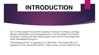 DLF is India largest real estate company in terms of revenues, earnings,
market capitalisation and developable area, it is the largest real estate
developer in India with 266 millions square feet worth of developed and
under development projects.
The business of DLF is organised on a SBU basis. The Homes SBU to 3
segments of the residential market- Super Luxury, Luxury & Mid Income
 