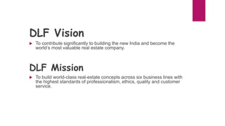 DLF Vision
 To contribute significantly to building the new India and become the
world’s most valuable real estate company.
DLF Mission
 To build world-class real-estate concepts across six business lines with
the highest standards of professionalism, ethics, quality and customer
service.
 