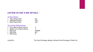 LISTING IN NSE & BSE DETAILS :
 Key Dates
 Year ending month Sep
 AGM date (month) Aug
 Book Closure Date Aug
 Listing Information
 Face Value of Equity Shares 2
 Market Lot of Equity Shares 1
 BSE Code 532868
 NSE Code DLF
 BSE Group A
Listed On- The Stock Exchange, Mumbai, National Stock Exchange of India Ltd.
 