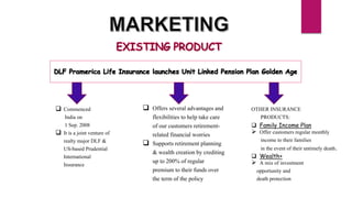  Commenced
India on
1 Sep. 2008
 It is a joint venture of
realty major DLF &
US-based Prudential
International
Insurance
OTHER INSURANCE
PRODUCTS:
 Family Income Plan
 Offer customers regular monthly
income to their families
in the event of their untimely death.
 Wealth+
 A mix of investment
opportunity and
death protection
 Offers several advantages and
flexibilities to help take care
of our customers retirement-
related financial worries
 Supports retirement planning
& wealth creation by crediting
up to 200% of regular
premium to their funds over
the term of the policy
 