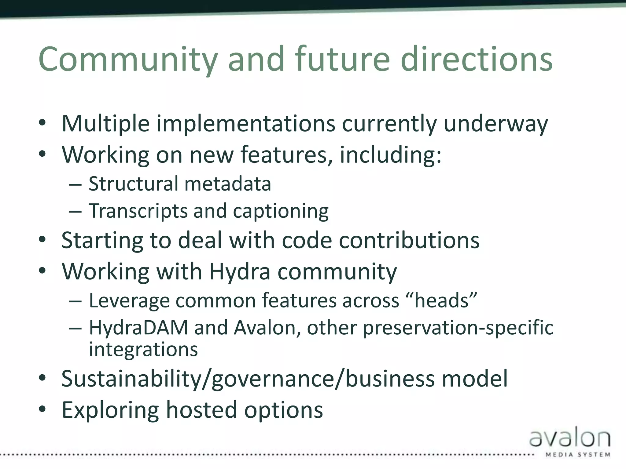 Community and future directions 
• Multiple implementations currently underway 
• Working on new features, including: 
– Structural metadata 
– Transcripts and captioning 
• Starting to deal with code contributions 
• Working with Hydra community 
– Leverage common features across “heads” 
– HydraDAM and Avalon, other preservation-specific 
integrations 
• Sustainability/governance/business model 
• Exploring hosted options 
 