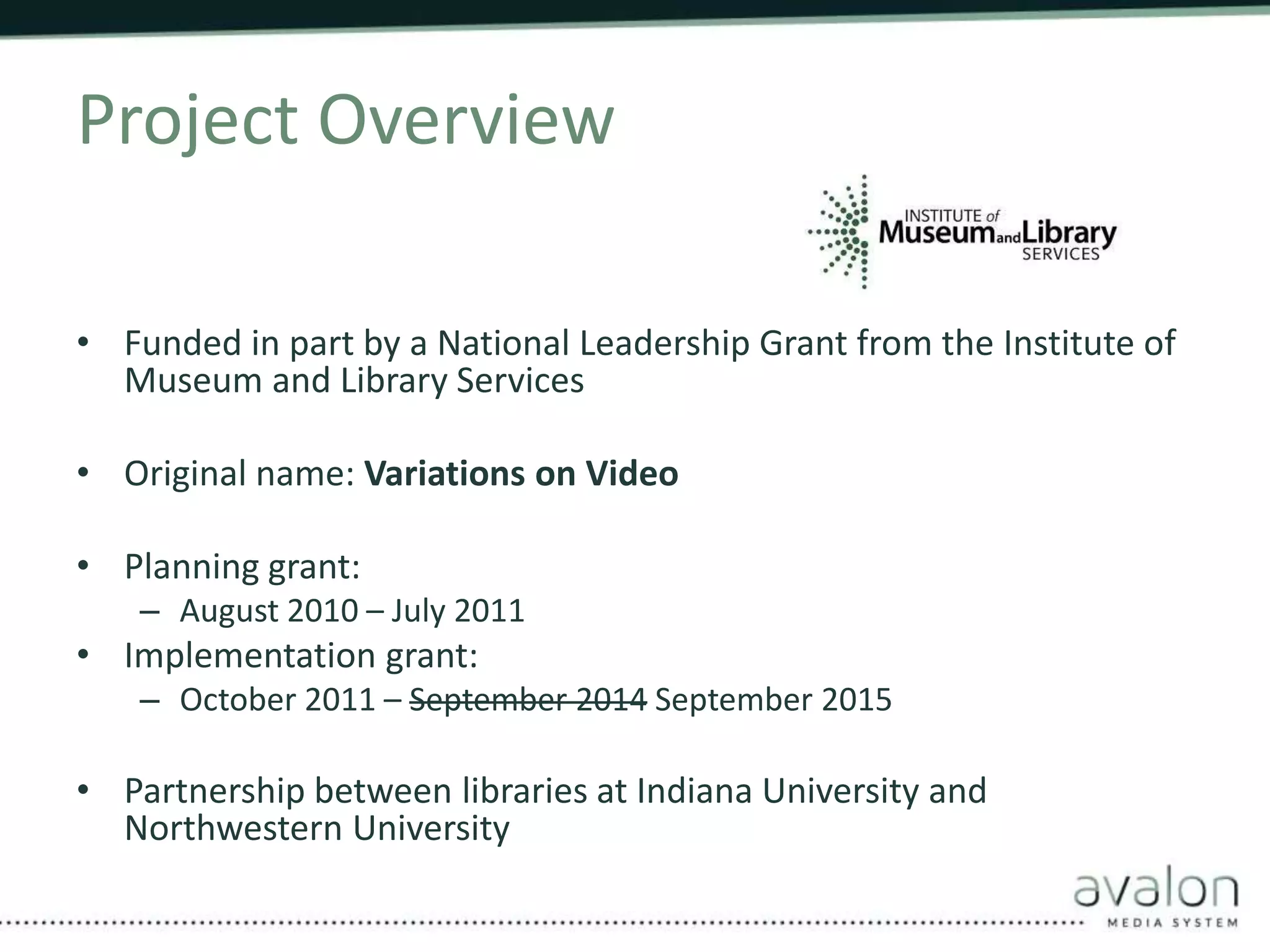 Project Overview 
• Funded in part by a National Leadership Grant from the Institute of 
Museum and Library Services 
• Original name: Variations on Video 
• Planning grant: 
– August 2010 – July 2011 
• Implementation grant: 
– October 2011 – September 2014 September 2015 
• Partnership between libraries at Indiana University and 
Northwestern University 
 