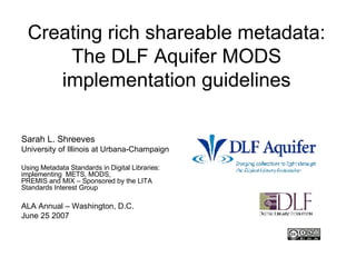 Creating rich shareable metadata: The DLF Aquifer MODS implementation guidelines Sarah L. Shreeves University of Illinois at Urbana-Champaign Using Metadata Standards in Digital Libraries: implementing  METS, MODS, PREMIS and MIX – Sponsored by the LITA Standards Interest Group ALA Annual – Washington, D.C. June 25 2007 