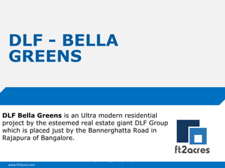www.ft2acres.com
Cloud | Mobility| Analytics | RIMS
DLF - BELLA
GREENS
DLF Bella Greens is an Ultra modern residential
project by the esteemed real estate giant DLF Group
which is placed just by the Bannerghatta Road in
Rajapura of Bangalore.
 