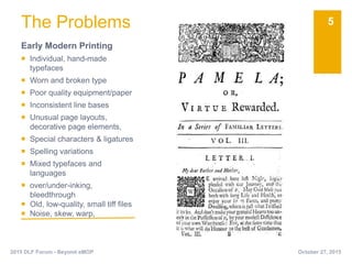The Problems
Early Modern Printing
 Individual, hand-made
typefaces
 Worn and broken type
 Poor quality equipment/paper
 Inconsistent line bases
 Unusual page layouts,
decorative page elements,
 Special characters & ligatures
 Spelling variations
 Mixed typefaces and
languages
 over/under-inking,
bleedthrough
 Old, low-quality, small tiff files
 Noise, skew, warp,
5
October 27, 20152015 DLF Forum - Beyond eMOP
 
