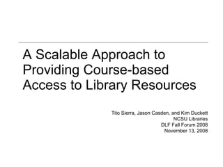 A Scalable Approach to Providing Course-based Access to Library Resources Tito Sierra, Jason Casden, and Kim Duckett NCSU Libraries DLF Fall Forum 2008 November 13, 2008 