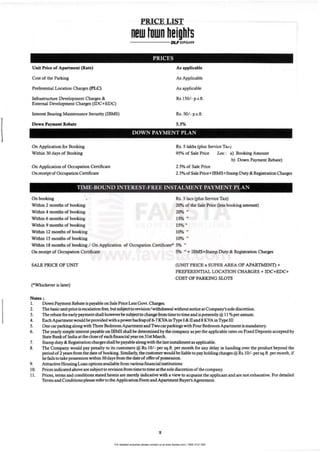 For detailed enquiries please contact us at www.favista.com | 1800 2121 000
Unit Price of Apartment (Rate)
Cost of the Parking
Preferential Location Charges (PLC)
Infrastructure Development Charges &.
External Development Charges (IDC+EDC)
Int<=! Bearing Maintenance Security (IBMS)
Down Payment hbate
On Application for Booking
Within 30 days of Booking
On Application of Occupation Certificate
On receipt of OccupationCertificate
PRICE LIST
new town heights------- IIC.F ~u.~•••
PRICES
As applicable
As Applicable
As applicable
Rs.150/- p.s.ft.
Rs. SO/ - p.s.ft.
5.5%
DOWN PAYMENT PLAN
Rs. 5 lakhs (Plus Service Tu)
95% of Sale Price Less : a) Booking Amount
b) Down Payment Rebate)
2.5%of Sale Price
2.5% ofSale Price+IBMS+Stamp Duty & Registration Charges
TIME-BOUND INTEREST·FREE INSTALMENT PAYMENT PLA:'oI
On booking •
Within 2 months of booking
Within 4 months of booking
Within 6 months of booking
Within 9 months of booking
Within 12 months of booking
Within 15 months of booking
Rs. 5 lacs (Plus Service Tax)
20% of the Sale Price (less booking amount)
20% ..
15% "
15% ..
10% II
10% ..
Within 18 months of booking I On Application of Occupatioo Certificate" 5% ..
On receipt of Occupation Certificate
SALE PRICE OF UNIT
("Whichever is later)
Notes :.
I. Down Payment Rebate is payable on Sale Price Less Gov!. CbaIges.
5% .. + IBMS+Stamp Duty & Registration Charges
(UNIT PRICE x SUPER AREA OF APARTMEN1) +
PREFERENTIAL LOCATION CHARGES + IDC+EDC+
COST OF PARKING SWTS
2. Thebasicunit price is escalation free, but subjectto revision/withdrawal without DOtiet: at Company's sole discretion.
3. The rebate forearlypaymentshaJl boweve:rbesubject to cbange from time to time and is presently @ 11 %pcrannum.
4. Eacb Apartment would be provided with a pnwerbackupof 6-7 KVA in Type! & II and 8 KVA in Typeill
S. One carparking along with Three Bedroom Apartment and Twocarparkings with FourBedroom Apartment is mandatory.
6. The yearly simple interest payable onmMS shall be determinedbythe company as perthe applicable rates on Fixed Deposits accepted by
State BankofIndia at the doseofeach financial yearon31st March.
7. Stampduty & Registration cbargesshall be payable alongwith the last installment as applicable.
8. The Company would pay penalty to its custom... @ Rs.IO/- persq.ft. permonthforanydeiay inhandingoverthe productbeyondthe
periodof 2 yean from the date of booking.Similarly, the customer would be liable to pay holding charges @ Rs.IO/ -persq.ft.permonth, if
he fails to take possession within 30days from the dateofofferofpossession.
9. Attractive HousingLoanoptionsavailable from various financial institutions
10. Prices indicated aboveare subjectto revisionfrom time to time atthe sole discretionofthe company.
11. Prices, terms and conditions stated herein are merely indicative with a view to acquaint the applicant and are notexhaustive. Fordetailed
Terms and Conditions pleasereferto the Application Formand Apartment Buyer's Agreement.
x
 