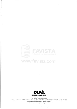 For detailed enquiries please contact us at www.favista.com | 1800 2121 000
for f'u'lrth r e,nql'llllilri 'S" cont e'I
OlF Homes Marketing DtF c.entre'" $ansa,d Ma,rg, New IO'elhi-1HJOO'1 Tel: +91 HI 42102000, 421102030 Fax· +91
111 23719212
Email:newtownhe'ghtsgltJir@dlf.i 11, Websi~,e:www. dllfjn
Mark"eting Site Office. Phase,VI Park P'lacem Gur'Qlaon" 17el: 0124 652G71 0
 