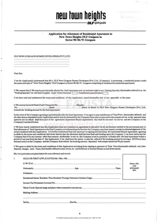 For detailed enquiries please contact us at www.favista.com | 1800 2121 000
•
•
,
,
•
new own el-------QlF(jUR(jAON
Application for Allotment of Residential Apartment in
•
New Town Heights DLF Gutgaon in
Sector 90/86/91 Gutgaon
DLFNEW GURGAON HOMES DEVELOPERS (pVT.) LTD.
.................,...........................................................................
.................' ...........................................................................
.............................................................................................
.............................................................................................
DearS""
J/we the Applicant(s) understands that Mi s. DLF New Gurgaon Homes DevelopeiS (Pvt.) Ltd., (Company) is promoting a residential project under
the name and styleof "New Town Heights" DLF Gurgaon inSector90/86/ 91 Gwgaon comprising of multistoried residential apanments.
I/ We request that J/We maybe provisionally aUotted the Said Aparunent and an exclusive right to use Patlring Space(s), (hereinafter refClTCd to as the
"ParkingSpace(s)") in the Said Complex asper Down Payment I 1/ 1nsta1lmentspayment plan·1 I
I/we have read and understood the terms and conditions of this Application, stated h~aftfi and is/ are agreeable to the same.
IIWe enclose heteWith Bank Drafl/Oleq"" forRs................................(Rupees.........................................................................................................
.No.....................................•................dated ...............•..................,..........drawn in favour of DLF New Gurgaon Homes Developm (Pvt.) Ltd.,
towardsthe bookingamount fortbeSaid Apartment.
In the event of the Company agredn,g to provisionally aIlot the Said Apanmenl, I/wt; a~ to pay instaIlmerus of Total Price (hereinafter defined) and
all other dues as stipulated in this Application and as may be intimated by the Company from time to time and in the mannerset out in the payment plan
opted by me/ us which shall form pan of the ClfSIeemcnl (Apartment Buyers AgJeemcot) that shall be executed by me/us and the Company on the
Company's standard format.
IlWe have clearly understood that this Application does not COnstiNtt an a8Jeem~u to sell and llwe do DOt become entitled to the provisional and/ or
final allotment of Said Apartment in the Said Complex notwithstanding the [act that the Company may have issued a receipt in acknowledgement ofthe
money tendered with this Application. Itisfurther understood that only upon me/us signing and executing the Apartment Buyers Agreement, agteeing
to abide by the terms and conditions laid down therein that the allotment shall become final and binding upon the Company. I1we have instructed the
Company that iffor any reasons otherthanreasoos attributable tome/ us the Companyis not inaposition to finally allot the Said Apartment within a
period of one year from the date of this Application, I/we shall have the option to take the refund of the booking amount by serving a 30 (Thirty) days
demand notice on the Company and the Company shall refu.nd theboolcingamount deposited withsimpleinterest @9'1o perannum.
I/We agree to abide by the terms and conditions of this Application including those relating to payment of Total Price (hereinafter defined) and other
deposits, charges, rates, Taxes, (hereinafter defined) cesses,levies, etc. and forfeiture ofEamest Money as laid down herein.
My/ourparticularsarc given below for your reference and record:
I SOLE ORFIRSTAPPLICANT(S) Mr.IMn.lMr..........................................................................................
SIW/ D of....................................................................................................................................................
Nationality ......................................................................Age...•..•..•................................•......•..•.........•Yean
Profession.....................................................................................................................................................
Residential Status:ResidentlNon·Resident/ Foreign National of Indian Origin................................................
Please affix
your
photognph
h=
Income Tax Permanent Account No.........................................................................................................................................................
Ward/ Circle/ Special range and placewhere a ssessed to income to........................................................................................................... .
Mailing Address......................................................................................................................................................................................
..............................................................................................................................................................................................................
TeINo.....................................................................FaxNo....................................................................................................................
x
 