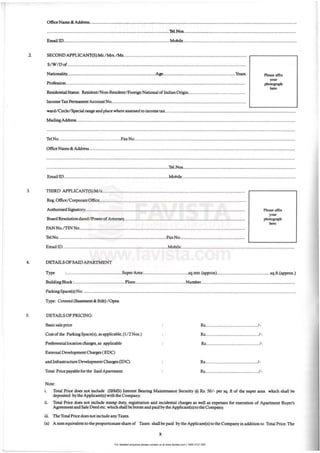 For detailed enquiries please contact us at www.favista.com | 1800 2121 000
•
Office Narne &: Add.ress...........................................................................................................................................................................
.....................................................................................................1'tI.Nos. ............................................................................................
Email !D........................................................................................Mobile..............................................................................................
.2. SECONO APPLICANT(S) Mr.lMrs.lMs. ....................................................................................................
S/ W / Dof ...................................................................................................................................................
Nationality.........................................................................~ ...........................................................Years.
Profession....................................................................................................................................................
Residential Status: ResidentINon·Resident/ Foreign National of Indian Origin...............................................
Income Tax Pelfilanent Account No...............................................................................................................
Please affix
yoo,
pho<ognph
hen:
ward/ Circle/ Special range and place where assessed to income tax............................................................................................................
Mailing Address ....................................................................................................................................................................................
.............................................................................................................................................................................................................
Tel No...................................................Fax No.....................................................................................................................................
OfficeName & Address..........................................................................................................................................................................
.......................................................................................................................................................,.",....,..,.........................................
............................................................................................,........1eI.Nos................................,.......,".....,............................................
EmaillD.......................................................................................Mobile..............................................................................................
3. THIRD APPLICANT(S)Mls......................................................................................................................
Reg.Office/ Corporate Office........................................................................."....".." "............"....................
Authorised Signatory..,.......,."."." ",........,.....,..,.."..,..,....."..,..,..........................................,.........................
Board Resolu.rion dated/PowerofAttorney..................................................,.,.....,.......,............,.........."..,.....
PAN NO./11NNo..............................................,...........................,.......................................................".....
Tel No..............,..,............"..........................,..,.................,.........Fax No......................................................
Please affIX
you<
phoIognph
hen:
Email ID.,.........................,..............,......................................,.....M.obile......,...........................,..............................,.........,..................
4. DETAILS OFSAID APARTMENT
Type :..............................................SuperArea:.....................................sq.mtr.(approx)............................................sq.ft.(approx.)
Building Block:...........,.......................,..,...F1oor..........................................Number..............................................................................
ParkingSpace(s) No:,,,..........."..............................................................."......".........""...........".................."......."......."......................
Type: Covered (Basement & Stilt) 1000n
s. DETAILS OF PRICING:
Basicsale price
Cost of the ParicingSpace(s), as applicable, (1/2 Nos.)
Preferentiallocation charges, as applicable
External Development Charges (EOC)
and!nfrastrucnue Development Clwges (IDC).
Total Price payable for the Said Apartment
Note:
.•
Rs...............................•.........../.
Rs............................................1·
Rs............................................1·
Rs........................................•../•
R.s............................................/.
I. Total Price does not include (IBMS) Interest Bearing Maintenance Security @ R.s. 50/ - per sq. ft of the super area which shall be
deposited by the Applicant(s) with the Company.
11. Total Price does not include stamp duty, registration and incidental charges as well as expenses for execution of Apartment Buyer's
Agzeelllent and Sale Deed etc.which shall be borne and paid by the Applicant(s) to the Company.
w . The Total Price does not include any Taxes.
(a) A sum equivalent to the proportionate share of Taxes shall be paid by the Applicant(s) to the Company in addition to Total Price. The
x
 