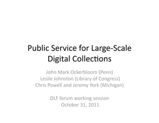 Public Service for Large‐Scale 
      Digital Collec5ons 
       John Mark Ockerbloom (Penn) 
    Leslie Johnston (Library of Congress)  
  Chris Powell and Jeremy York (Michigan) 

        DLF forum working session 
             October 31, 2011 
 