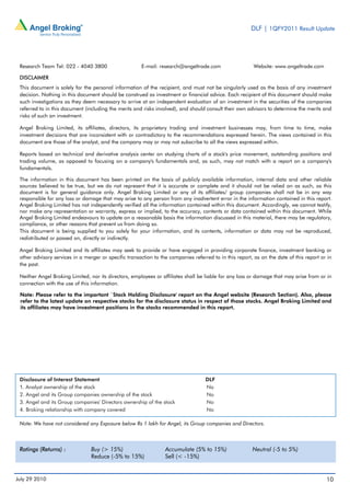 DLF | 1QFY2011 Result Update




 Research Team Tel: 022 - 4040 3800                    E-mail: research@angeltrade.com                    Website: www.angeltrade.com

 DISCLAIMER
 This document is solely for the personal information of the recipient, and must not be singularly used as the basis of any investment
 decision. Nothing in this document should be construed as investment or financial advice. Each recipient of this document should make
 such investigations as they deem necessary to arrive at an independent evaluation of an investment in the securities of the companies
 referred to in this document (including the merits and risks involved), and should consult their own advisors to determine the merits and
 risks of such an investment.

 Angel Broking Limited, its affiliates, directors, its proprietary trading and investment businesses may, from time to time, make
 investment decisions that are inconsistent with or contradictory to the recommendations expressed herein. The views contained in this
 document are those of the analyst, and the company may or may not subscribe to all the views expressed within.

 Reports based on technical and derivative analysis center on studying charts of a stock's price movement, outstanding positions and
 trading volume, as opposed to focusing on a company's fundamentals and, as such, may not match with a report on a company's
 fundamentals.

 The information in this document has been printed on the basis of publicly available information, internal data and other reliable
 sources believed to be true, but we do not represent that it is accurate or complete and it should not be relied on as such, as this
 document is for general guidance only. Angel Broking Limited or any of its affiliates/ group companies shall not be in any way
 responsible for any loss or damage that may arise to any person from any inadvertent error in the information contained in this report.
 Angel Broking Limited has not independently verified all the information contained within this document. Accordingly, we cannot testify,
 nor make any representation or warranty, express or implied, to the accuracy, contents or data contained within this document. While
 Angel Broking Limited endeavours to update on a reasonable basis the information discussed in this material, there may be regulatory,
 compliance, or other reasons that prevent us from doing so.
 This document is being supplied to you solely for your information, and its contents, information or data may not be reproduced,
 redistributed or passed on, directly or indirectly.

 Angel Broking Limited and its affiliates may seek to provide or have engaged in providing corporate finance, investment banking or
 other advisory services in a merger or specific transaction to the companies referred to in this report, as on the date of this report or in
 the past.

 Neither Angel Broking Limited, nor its directors, employees or affiliates shall be liable for any loss or damage that may arise from or in
 connection with the use of this information.

 Note: Please refer to the important `Stock Holding Disclosure' report on the Angel website (Research Section). Also, please
 refer to the latest update on respective stocks for the disclosure status in respect of those stocks. Angel Broking Limited and
 its affiliates may have investment positions in the stocks recommended in this report.




 Disclosure of Interest Statement                                                   DLF
 1. Analyst ownership of the stock                                                  No
 2. Angel and its Group companies ownership of the stock                            No
 3. Angel and its Group companies' Directors ownership of the stock                 No
 4. Broking relationship with company covered                                       No

 Note: We have not considered any Exposure below Rs 1 lakh for Angel, its Group companies and Directors.



 Ratings (Returns) :             Buy (> 15%)                      Accumulate (5% to 15%)                 Neutral (-5 to 5%)
                                 Reduce (-5% to 15%)              Sell (< -15%)


July 29 2010                                                                                                                              10
 