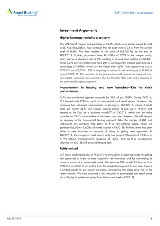 DLF | 1QFY2011 Result Update




               Investment Arguments

               Higher leverage remains a concern

               The DAL/Caraf merger and purchase of CCPS, which were earlier issued by DAL
               to SC Asia (Rs3,085cr), has increased the net debt level to 0.81x from the current
               level of 0.68x. This has resulted in net debt of Rs22,077cr by the end of
               1QFY2011. Further, promoters have Rs1,600cr of CCPS in the merged entity,
               which carries a dividend rate of 9% resulting in annual cash outflow of Rs140cr.
               These CCPS are convertible post April 2011. Consequently, interest payments as a
               percentage of EBITDA remain on the higher side (65%). Debt repayments due in
               FY2011E are Rs2,200cr. DLF is targeting to reduce its net debt/equity to 0.4–0.5x
               by end-FY2011E. The reduction in the gearing level will depend on hiving off non-
               core assets, successful new launches, like the Mumbai NTC mill, and a recovery in
               the commercial leasing segment.

               Improvement in leasing and new launches—Key for stock
               performance

               DLF’s non-residential segment accounts for 55% of our GNAV. During FY2010,
               DLF leased only 0.93mn sq ft of commercial and retail space. However, the
               company has witnessed improvement in leasing in 1QFY2011, where it could
               lease out 1.2mn sq ft. DLF expects leasing activity to pick up in FY2011 and
               expects to list DAL as a business trust/REIT in CY2011, which can be value
               accretive for DLF’s shareholders at the lower cap rate. However, this will depend
               on recovery in the commercial leasing segment. After the merger of DLF and
               DAL/Caraf, the company has 20mn sq ft of rent-yielding assets, which will
               generate Rs1,500cr–1,600cr of rental income in FY2011E. Further, there has been
               delay in new launches on account of delay in getting new approvals. In
               1QFY2011, the company could launch only one project (Chennai) of 0.23mn sq
               ft. We believe management’s guidance of 15mn–18mn sq ft of development
               volumes in FY2011E will be a challenging task.

               Fairly valued

               DLF has a challenging task in FY2011E to bring down its gearing levels for getting
               fast approvals in order to have successful new launches and for monetizing its
               noncore assets at a reasonable value. We estimate DLF to sell 15.5mn sq ft in
               FY2011E, of which 11mn sq ft is from the residential segment. In our view, there is
               a limited upside to our launch estimates, considering the steep price rise in the
               recent months. We have assumed a 5% reduction in commercial and retail prices
               but a 5% rise in residential prices from the current level in FY2011E.




July 29 2010                                                                                    4
 