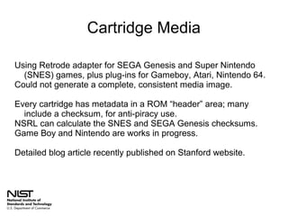 Cartridge Media
Using Retrode adapter for SEGA Genesis and Super Nintendo
(SNES) games, plus plug-ins for Gameboy, Atari, Nintendo 64.
Could not generate a complete, consistent media image.
Every cartridge has metadata in a ROM “header” area; many
include a checksum, for anti-piracy use.
NSRL can calculate the SNES and SEGA Genesis checksums.
Game Boy and Nintendo are works in progress.
Detailed blog article recently published on Stanford website.

 
