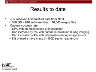 Results to date




Just received first batch of data from NIST
– 360 GB = 870 software titles, 116,000 unique files
Capture success rate:
– 83% with no modification or intervention
– Can increase by 5% with human intervention during imaging
– Can increase by 4% with intervention during image mount
– 8% of media have many (> 10%) sector read errors

 