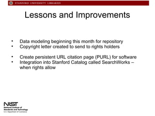 Lessons and Improvements






Data modeling beginning this month for repository
Copyright letter created to send to rights holders
Create persistent URL citation page (PURL) for software
Integration into Stanford Catalog called SearchWorks –
when rights allow

 