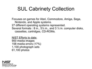 SUL Cabrinety Collection
Focuses on games for Atari, Commodore, Amiga, Sega,
Nintendo, and Apple systems.
27 different operating systems represented.
Several formats : 8 in., 5¼ in., and 3 ½ in. computer disks,
cassettes, cartridges, CD-ROMs.
NIST Efforts to date:
900 media images
158 media errors (17%)
1,100 photograph sets
61,100 photos

 