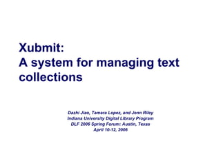 Xubmit:
A system for managing text
collections
Dazhi Jiao, Tamara Lopez, and Jenn Riley
Indiana University Digital Library Program
DLF 2006 Spring Forum: Austin, Texas
April 10-12, 2006

 