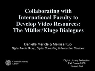 Collaborating with International Faculty to Develop Video Resources: The M ü ller/Kluge Dialogues Danielle Mericle & Melissa Kuo Digital Media Group, Digital Consulting & Production Services Digital Library Federation Fall Forum 2006 Boston, MA 