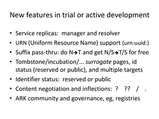New features in trial or active development

• Service replicas: manager and resolver
• URN (Uniform Resource Name) support (urn:uuid:)
• Suffix pass-thru: do NT and get N/ST/S for free
• Tombstone/incubation/... surrogate pages, id
  status (reserved or public), and multiple targets
• Identifier status: reserved or public
• Content negotiation and inflections: ? ?? / .
• ARK community and governance, eg, registries
 