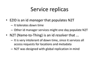 Service replicas
• EZID is an id manager that populates N2T
   – It tolerates down time
   – Other id manager services might one day populate N2T
• N2T (Name-to-Thing) is an id resolver that ...
   – It is very intolerant of down time, since it services all
     access requests for locations and metadata
   – N2T was designed with global replication in mind
 