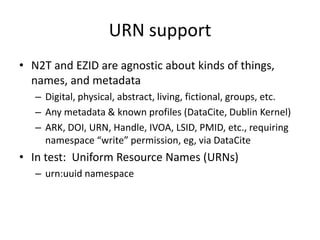URN support
• N2T and EZID are agnostic about kinds of things,
  names, and metadata
   – Digital, physical, abstract, living, fictional, groups, etc.
   – Any metadata & known profiles (DataCite, Dublin Kernel)
   – ARK, DOI, URN, Handle, IVOA, LSID, PMID, etc., requiring
     namespace “write” permission, eg, via DataCite
• In test: Uniform Resource Names (URNs)
   – urn:uuid namespace
 
