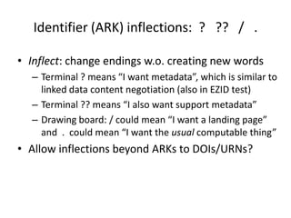 Identifier (ARK) inflections: ? ?? / .

• Inflect: change endings w.o. creating new words
  – Terminal ? means “I want metadata”, which is similar to
    linked data content negotiation (also in EZID test)
  – Terminal ?? means “I also want support metadata”
  – Drawing board: / could mean “I want a landing page”
    and . could mean “I want the usual computable thing”
• Allow inflections beyond ARKs to DOIs/URNs?
 