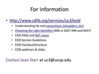 For information
• http://www.cdlib.org/services/uc3/ezid
  •   Understanding ids and conventions (shoulders, etc)
  •   Choosing the right identifier (ARK vs DOI? ARK and DOI?)
  •   EZID FAQs and N2T vision
  •   EZID Service Guidelines
  •   EZID Handout/brochure
  •   EZID webinars & slides


Contact Joan Starr at uc3@ucop.edu
 