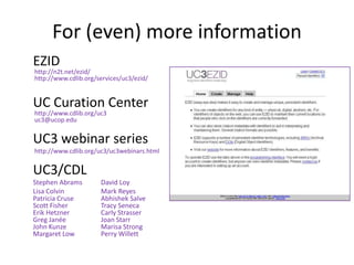 For (even) more information
EZID
http://n2t.net/ezid/
http://www.cdlib.org/services/uc3/ezid/


UC Curation Center
http://www.cdlib.org/uc3
uc3@ucop.edu


UC3 webinar series
http://www.cdlib.org/uc3/uc3webinars.html


UC3/CDL
Stephen Abrams        David Loy
Lisa Colvin           Mark Reyes
Patricia Cruse        Abhishek Salve
Scott Fisher          Tracy Seneca
Erik Hetzner          Carly Strasser
Greg Janée            Joan Starr
John Kunze            Marisa Strong
Margaret Low          Perry Willett
 